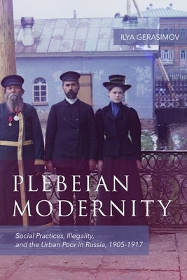 Plebeian Modernity: Social Practices, Illegality, and the Urban Poor in Russia, 1906-1916 by Gerasimov, Ilya
