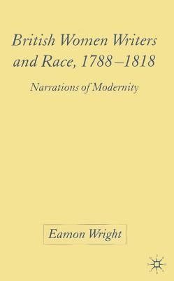 British Women Writers and Race, 1788-1818: Narrations of Modernity by Wright, E.