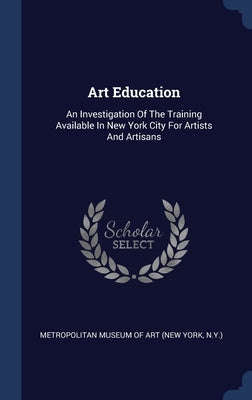 Art Education: An Investigation Of The Training Available In New York City For Artists And Artisans by New York Metropolitan Museum of Art