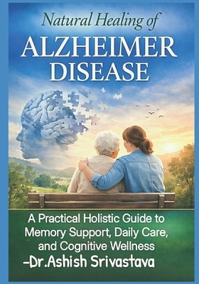 Natural Healing of Alzheimer Disease: A Practical Holistic Guide to Memory Support, Daily Care, and Cognitive Wellness by Srivastava, Dr Ashish