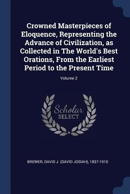 Crowned Masterpieces of Eloquence, Representing the Advance of Civilization, as Collected in The World's Best Orations, From the Earliest Period to th by Brewer, David J. (David Josiah) 1837-19