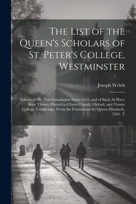 The List of the Queen's Scholars of St. Peter's College, Westminster: Admitted On That Foundation Since 1633; and of Such As Have Been Thence Elected by Welch, Joseph