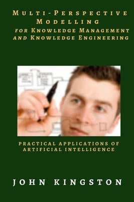 Multi-Perspective Modelling for Knowledge Management and Knowledge Engineering: Practical Applications of Artificial Intelligence by Kingston, John