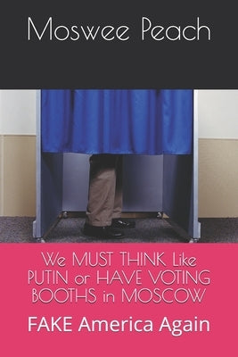 We MUST THINK Like PUTIN or HAVE VOTING BOOTHS in MOSCOW: FAKE America Again by Peach, Moswee M.