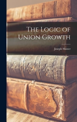 The Logic of Union Growth by Shister, Joseph