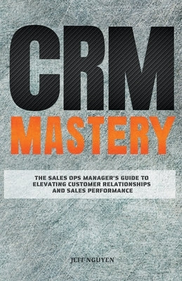 CRM Mastery: The Sales Ops Manager's Guide to Elevating Customer Relationships and Sales Performance by Nguyen, Jeff