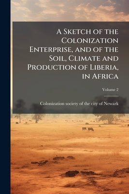 A Sketch of the Colonization Enterprise, and of the Soil, Climate and Production of Liberia, in Africa; Volume 2 by [Colonization Society of the City of New