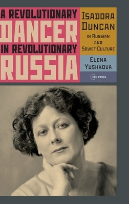 A Revolutionary Dancer in Revolutionary Russia: Isadora Duncan in Russian and Soviet Culture by Yushkova, Elena