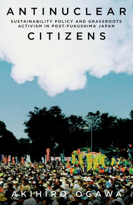 Antinuclear Citizens: Sustainability Policy and Grassroots Activism in Post-Fukushima Japan by Ogawa, Akihiro