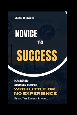 Novice to Success: Mastering Business Growth with little or Experience, Using Expert Strategy. by Davis, Jesse N.