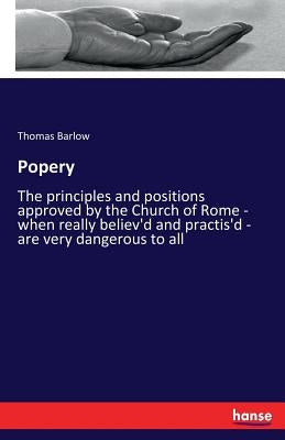 Popery: The principles and positions approved by the Church of Rome - when really believ'd and practis'd - are very dangerous to all by Barlow, Thomas
