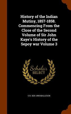 History of the Indian Mutiny, 1857-1858. Commencing From the Close of the Second Volume of Sir John Kaye's History of the Sepoy war Volume 3 by Malleson, G. B. 1825-1898