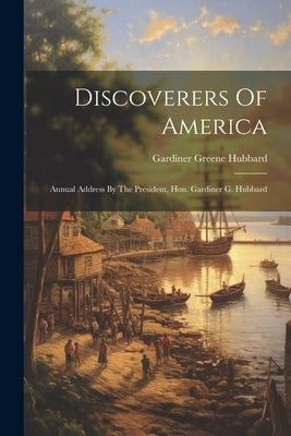 Discoverers Of America: Annual Address By The President, Hon. Gardiner G. Hubbard by Hubbard, Gardiner Greene