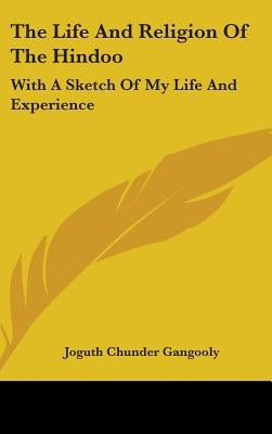 The Life And Religion Of The Hindoo: With A Sketch Of My Life And Experience by Gangooly, Joguth Chunder