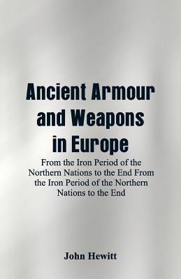 Ancient Armour and Weapons in Europe: From the Iron Period of the Northern Nations to the End From the Iron Period of the Northern Nations to the End by Hewitt, John