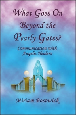 What Goes on Beyond the Pearly Gates?: Communications with Angelic Healers by Bostwick, Miriam