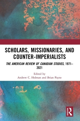 Scholars, Missionaries, and Counter-Imperialists: The American Review of Canadian Studies, 1971-2021 by Holman, Andrew C.