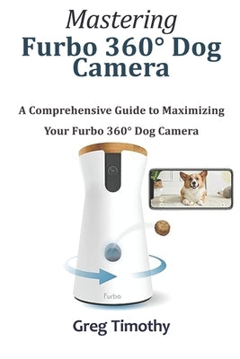 Mastering Furbo 360° Dog Camera: A Comprehensive Guide to Maximizing Your Furbo 360° Dog Camera by Timothy, Greg