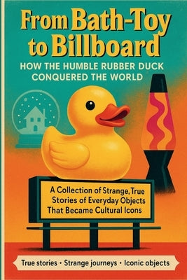 From Bath-Toy to Billboard: How the Humble Rubber Duck Conquered the World: A Collection of Strange, True Stories of Everyday Objects That Became Cult by Hill, David