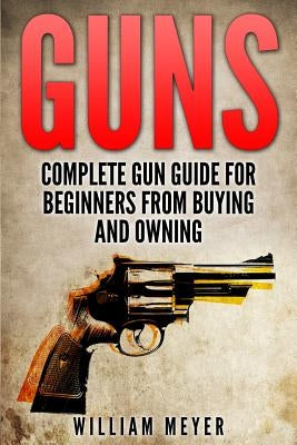 Guns: Complete Gun Guide For Beginners from Buying and Owning by Meyer, William