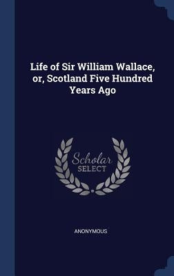 Life of Sir William Wallace, or, Scotland Five Hundred Years Ago by Anonymous