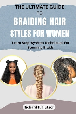 The Ultimate Guide to Braiding Hair Styles for Women: Learn Step-By-Step Techniques For Stunning Braids by P. Hutson, Richard