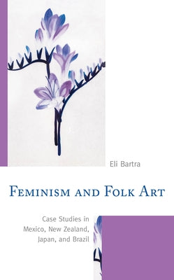 Feminism and Folk Art: Case Studies in Mexico, New Zealand, Japan, and Brazil by Bartra, Eli