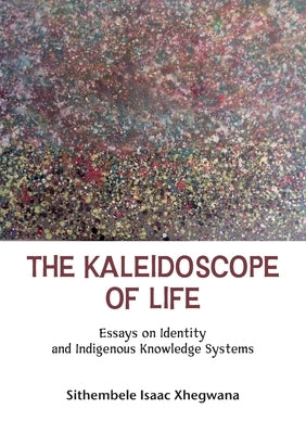 The Kaleidoscope of Life: Essays on Identity and Indigenous Knowledge Systems. by Xhegwana, Sithembele Isaac
