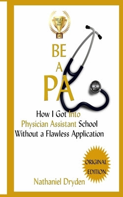 Be A PA: How I Got Into Physician Assistant School Without A Flawless Application by Dryden, Nathaniel