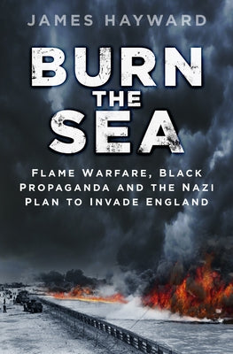Burn the Sea: Flame Warfare, Black Propaganda and the Nazi Plan to Invade England by Hayward, James
