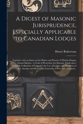 A Digest of Masonic Jurisprudence, Especially Applicable to Canadian Lodges [microform]: Together With an Essay on the Duties and Powers of District D by Robertson, Henry 1859-1913