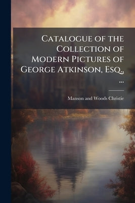 Catalogue of the Collection of Modern Pictures of George Atkinson, Esq., ...: Pictures and Drawings, the Property of a Gentleman and From Numerous Pri by Christie, Manson and Woods