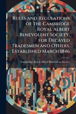 Rules and Regulations of the Cambridge Royal Albert Benevolent Society, for Decayed Tradesmen and Others. Established March 1846 by Cambridge Royal Albert Benevolent Societ