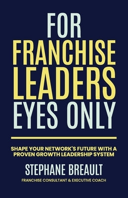 For Franchise Leaders Eyes Only: Shape your network's future with a proven growth leadership system by Breault, Stephane