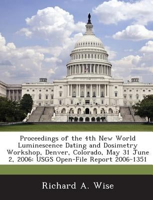Proceedings of the 4th New World Luminescence Dating and Dosimetry Workshop, Denver, Colorado, May 31 June 2, 2006: Usgs Open-File Report 2006-1351 by Wise, Richard a.