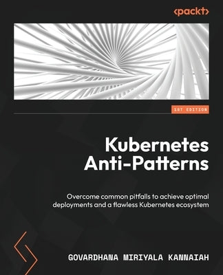 Kubernetes Anti-Patterns: Overcome common pitfalls to achieve optimal deployments and a flawless Kubernetes ecosystem by Kannaiah, Govardhana Miriyala