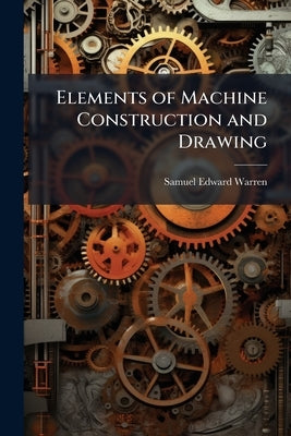 Elements of Machine Construction and Drawing: Or, Machine Drawing, With Some Elements of Descriptive and Rational Cinematics, Book 1 by Warren, Samuel Edward