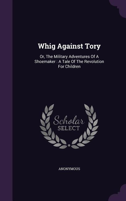 Whig Against Tory: Or, The Military Adventures Of A Shoemaker: A Tale Of The Revolution For Children by Anonymous