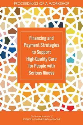 Financing and Payment Strategies to Support High-Quality Care for People with Serious Illness: Proceedings of a Workshop by National Academies of Sciences Engineeri