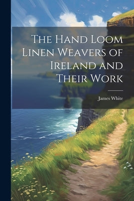The Hand Loom Linen Weavers of Ireland and Their Work by White, James