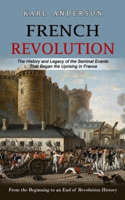 French Revolution: The History and Legacy of the Seminal Events That Began the Uprising in France (From the Beginning to an End of Revolu by Anderson, Karl