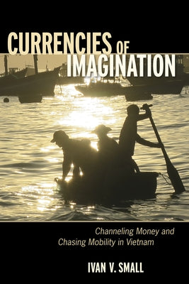 Currencies of Imagination: Channeling Money and Chasing Mobility in Vietnam by Small, Ivan V.