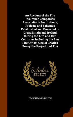 An Account of the Fire Insurance Companies Associations, Institutions, Projects and Schemes Established and Projected in Great Britain and Ireland Dur by Relton, Francis Boyer
