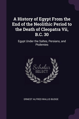 A History of Egypt From the End of the Neolithic Period to the Death of Cleopatra Vii, B.C. 30: Egypt Under the Saïtes, Persians, and Ptolemies by Budge, E. A. Wallis