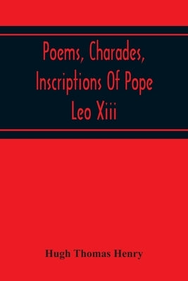 Poems, Charades, Inscriptions Of Pope Leo Xiii, Including The Revised Compositions Of His Early Life In Chronological Order by Thomas Henry, Hugh