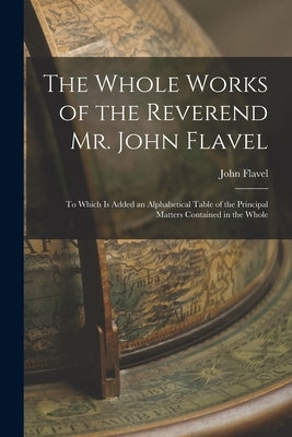 The Whole Works of the Reverend Mr. John Flavel: To Which Is Added an Alphabetical Table of the Principal Matters Contained in the Whole by Flavel, John