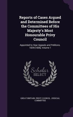 Reports of Cases Argued and Determined Before the Committees of His Majesty's Most Honourable Privy Council: Appointed to Hear Appeals and Petitions. by Great Britain Privy Council Judicial C.
