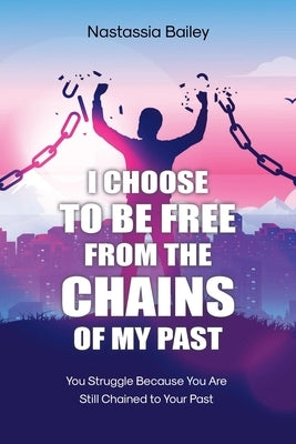 I Choose to Be Free from the Chains of My Past: You Struggle Because You Are Still Chained to Your Past by Bailey, Nastassia