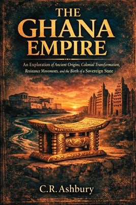The Ghana Empire: An Exploration of Ancient Origins, Colonial Transformation, Resistance Movements, and the Birth of a Sovereign State by Ashbury, C. R.