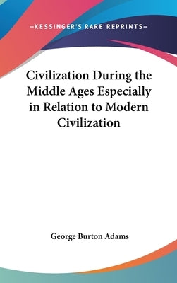 Civilization During the Middle Ages Especially in Relation to Modern Civilization by Adams, George Burton